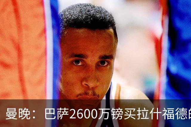 曼晚：巴萨2600万镑买拉什福德的条款已过期，若想续租曼联不会谈
